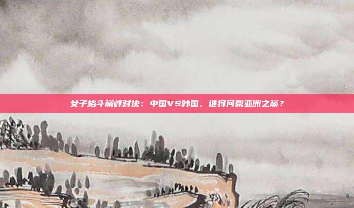 女子格斗巅峰对决：中国VS韩国，谁将问鼎亚洲之巅？
