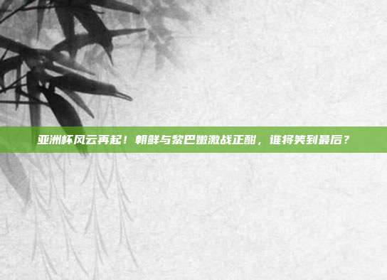 亚洲杯风云再起!朝鲜与黎巴嫩激战正酣,谁将笑到最后?