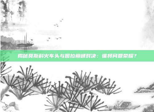 揭秘莫斯科火车头与图拉巅峰对决：谁将问鼎荣耀？