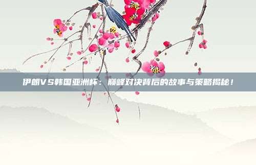 伊朗VS韩国亚洲杯：巅峰对决背后的故事与策略揭秘！