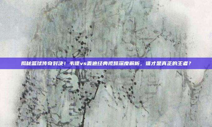 揭秘篮球传奇对决！韦德vs麦迪经典视频深度解析，谁才是真正的王者？