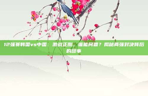 12强赛韩国vs中国：激战正酣，谁能问鼎？揭秘两强对决背后的故事