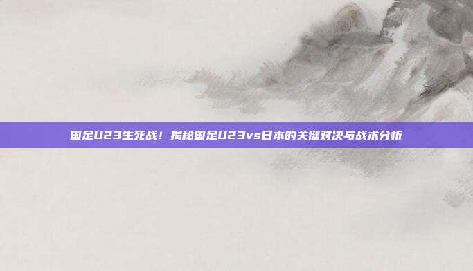 国足U23生死战！揭秘国足U23vs日本的关键对决与战术分析