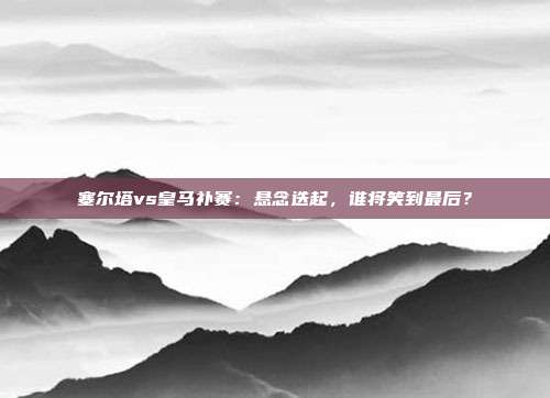 塞尔塔vs皇马补赛：悬念迭起，谁将笑到最后？