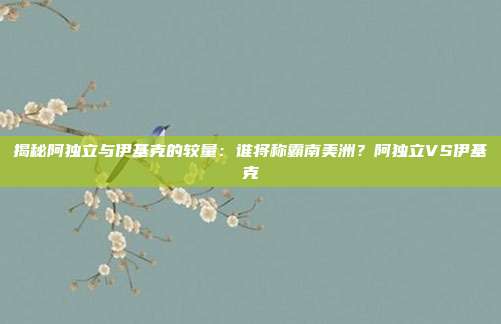 揭秘阿独立与伊基克的较量:谁将称霸南美洲?阿独立VS伊基克