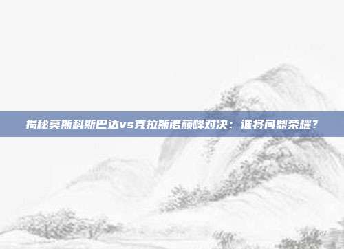 揭秘莫斯科斯巴达vs克拉斯诺巅峰对决：谁将问鼎荣耀？