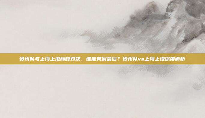 贵州队与上海上港巅峰对决，谁能笑到最后？贵州队vs上海上港深度解析