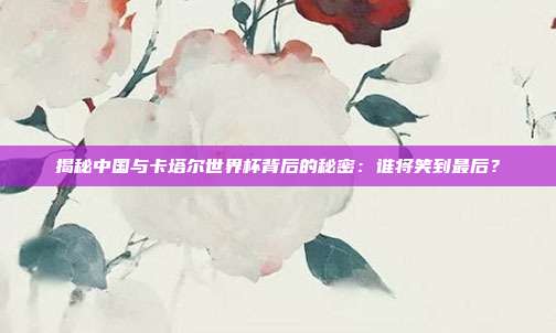 揭秘中国与卡塔尔世界杯背后的秘密：谁将笑到最后？