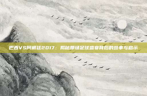 巴西VS阿根廷2017:揭秘那场足球盛宴背后的故事与启示
