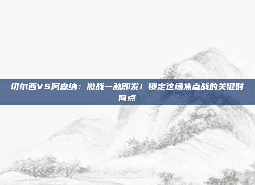 切尔西VS阿森纳：激战一触即发！锁定这场焦点战的关键时间点