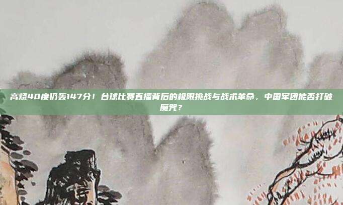 高烧40度仍轰147分！台球比赛直播背后的极限挑战与战术革命，中国军团能否打破魔咒？