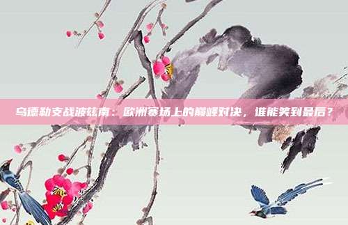 乌德勒支战波兹南：欧洲赛场上的巅峰对决，谁能笑到最后？