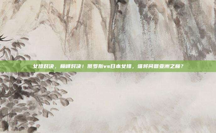 女排对决，巅峰对决！俄罗斯vs日本女排，谁将问鼎亚洲之巅？