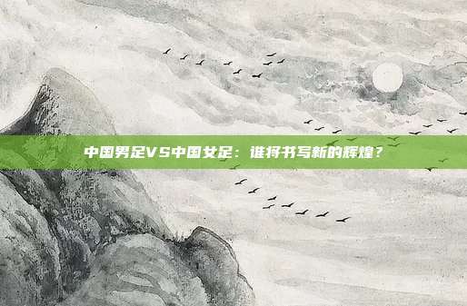 中国男足VS中国女足:谁将书写新的辉煌?