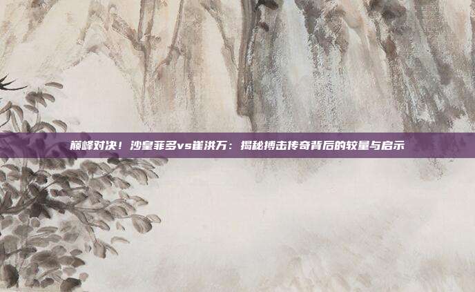 巅峰对决！沙皇菲多vs崔洪万：揭秘搏击传奇背后的较量与启示