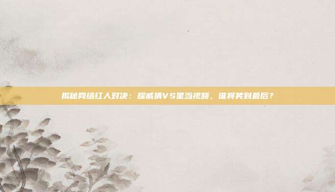 揭秘网络红人对决：耀威猜VS星当视频，谁将笑到最后？