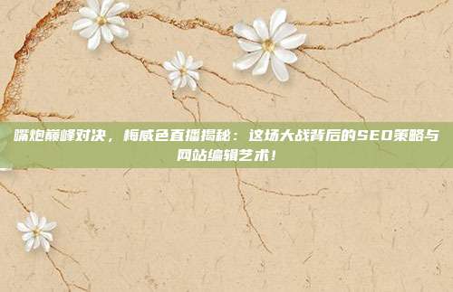 嘴炮巅峰对决，梅威色直播揭秘：这场大战背后的SEO策略与网站编辑艺术！