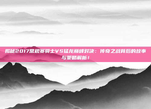 揭秘2017常规赛骑士VS猛龙巅峰对决：传奇之战背后的故事与策略解析！