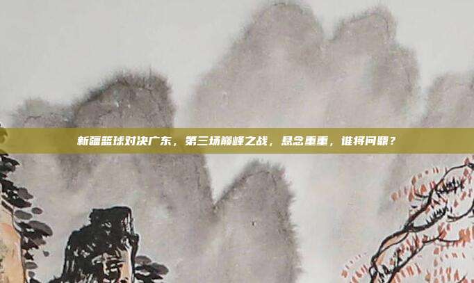 新疆篮球对决广东,第三场巅峰之战,悬念重重,谁将问鼎?