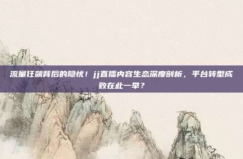 流量狂飙背后的隐忧！jj直播内容生态深度剖析，平台转型成败在此一举？