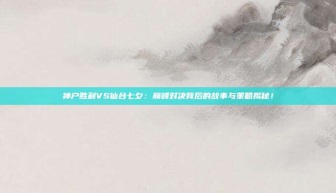 神户胜利VS仙台七夕：巅峰对决背后的故事与策略揭秘！