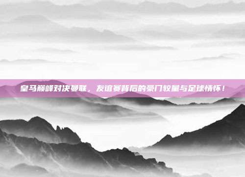 皇马巅峰对决曼联，友谊赛背后的豪门较量与足球情怀！