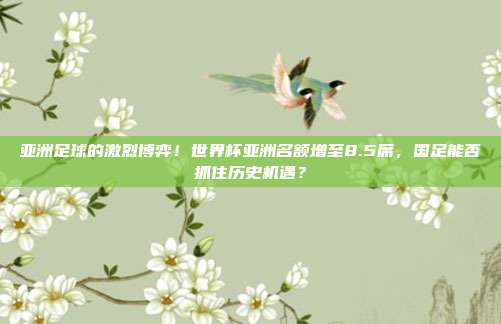 亚洲足球的激烈博弈！世界杯亚洲名额增至8.5席，国足能否抓住历史机遇？