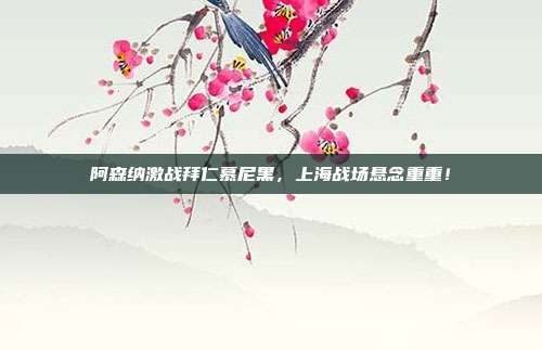 阿森纳激战拜仁慕尼黑，上海战场悬念重重！