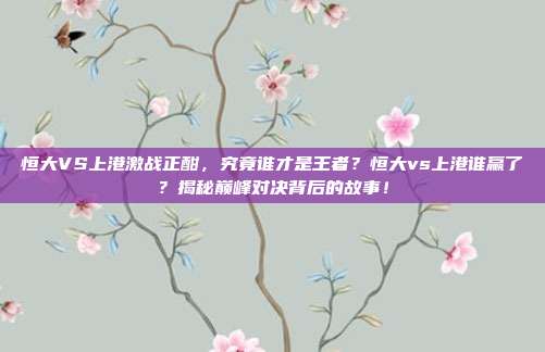 恒大VS上港激战正酣，究竟谁才是王者？恒大vs上港谁赢了？揭秘巅峰对决背后的故事！