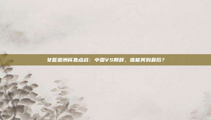 女篮亚洲杯焦点战:中国VS朝鲜,谁能笑到最后?