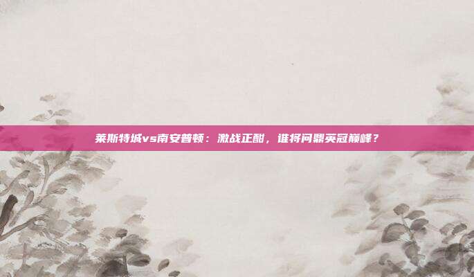 莱斯特城vs南安普顿：激战正酣，谁将问鼎英冠巅峰？