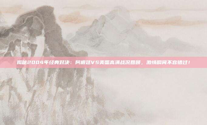 揭秘2004年经典对决：阿根廷VS美国高清战况回顾，激情瞬间不容错过！