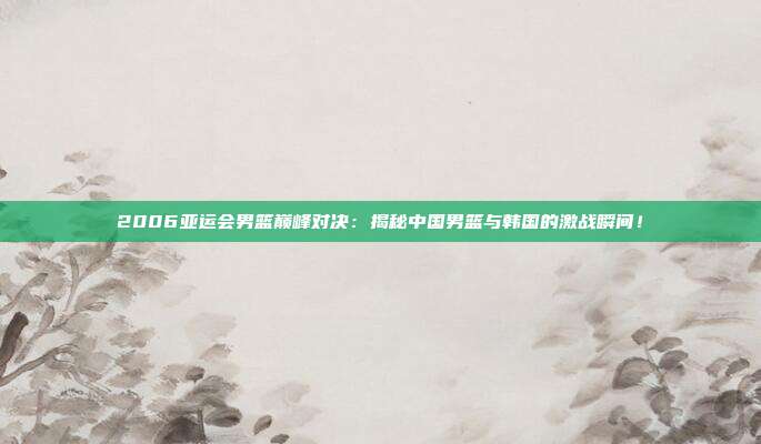 2006亚运会男篮巅峰对决：揭秘中国男篮与韩国的激战瞬间！