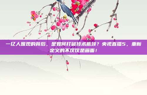 一亿人围观的背后，是如何打破技术瓶颈？央视直播5，重新定义的不仅仅是画面！