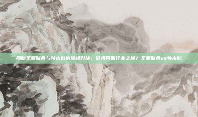 揭秘圣费联合与特木科的巅峰对决：谁将问鼎行业之巅？圣费联合vs特木科