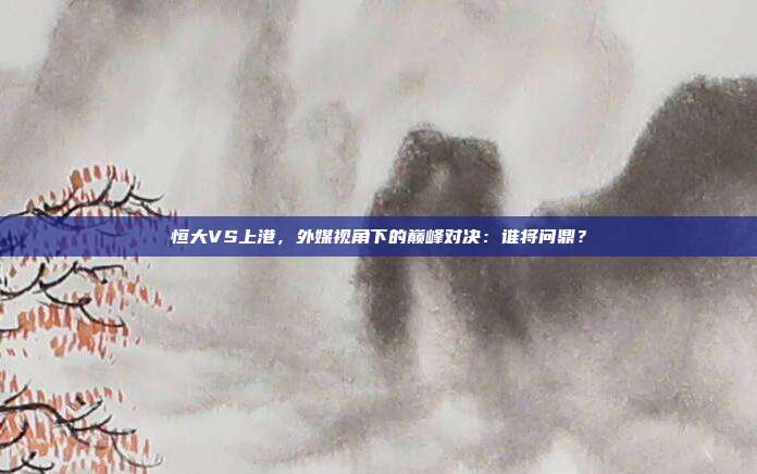 恒大VS上港，外媒视角下的巅峰对决：谁将问鼎？