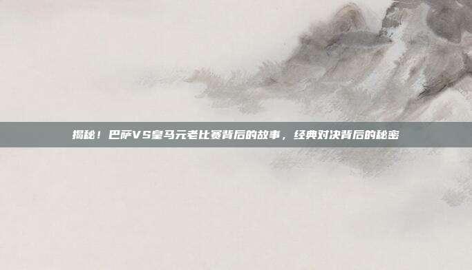 揭秘！巴萨VS皇马元老比赛背后的故事，经典对决背后的秘密