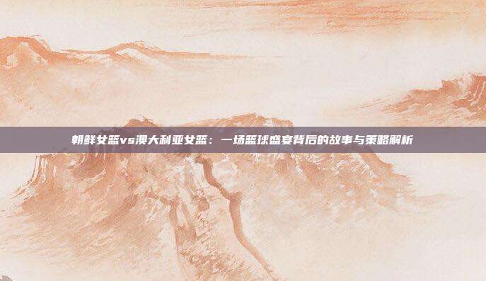 朝鲜女篮vs澳大利亚女篮：一场篮球盛宴背后的故事与策略解析