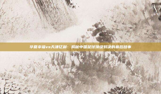 华夏幸福vs天津亿利：揭秘中国足球顶级对决的幕后故事