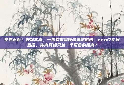 军迷必看！告别套路，一招获取最硬核国防资讯。cctv7在线直播。你离真相只差一个屏幕的距离？