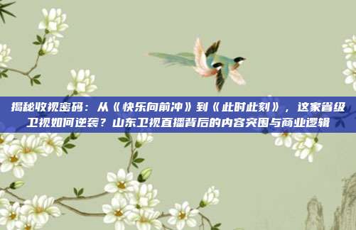 揭秘收视密码：从《快乐向前冲》到《此时此刻》，这家省级卫视如何逆袭？山东卫视直播背后的内容突围与商业逻辑