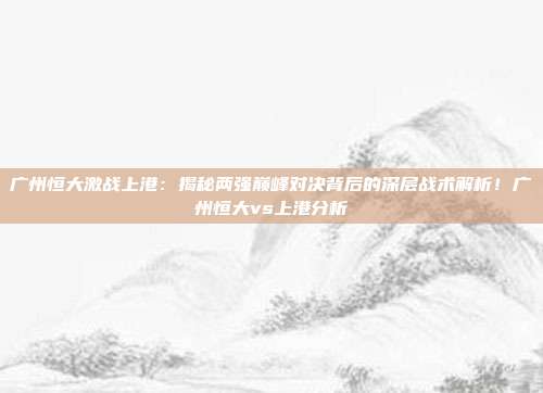 广州恒大激战上港：揭秘两强巅峰对决背后的深层战术解析！广州恒大vs上港分析