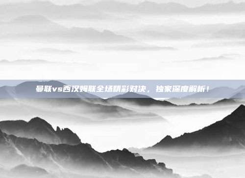 曼联vs西汉姆联全场精彩对决，独家深度解析！