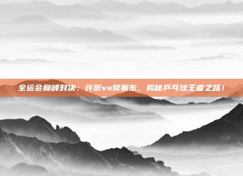 全运会巅峰对决:许昕vs樊振东,揭秘乒乓球王者之路!