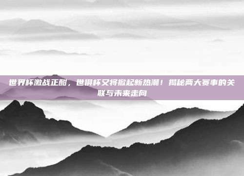世界杯激战正酣，世俱杯又将掀起新热潮！揭秘两大赛事的关联与未来走向