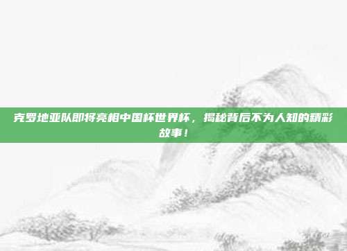克罗地亚队即将亮相中国杯世界杯，揭秘背后不为人知的精彩故事！