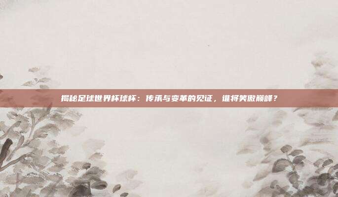 揭秘足球世界杯球杯：传承与变革的见证，谁将笑傲巅峰？