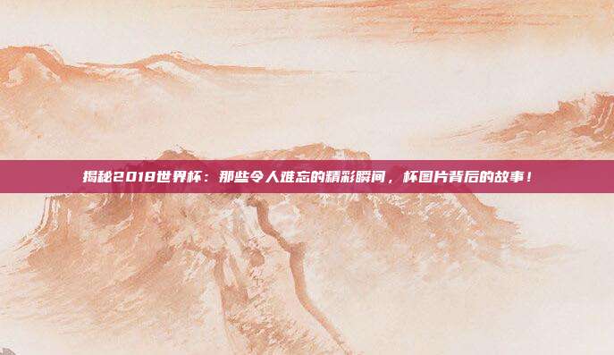 揭秘2018世界杯:那些令人难忘的精彩瞬间,杯图片背后的故事!