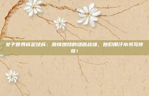 女子世界杯足球杯：激情燃烧的绿茵战场，她们用汗水书写传奇！