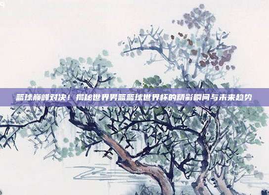 篮球巅峰对决！揭秘世界男篮篮球世界杯的精彩瞬间与未来趋势